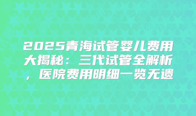 2025青海试管婴儿费用大揭秘：三代试管全解析，医院费用明细一览无遗