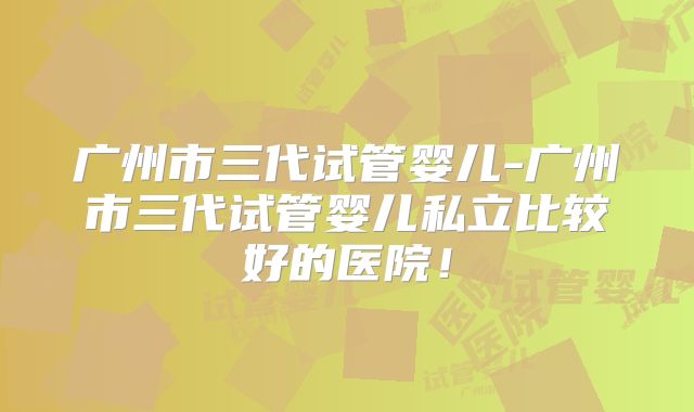 广州市三代试管婴儿-广州市三代试管婴儿私立比较好的医院!