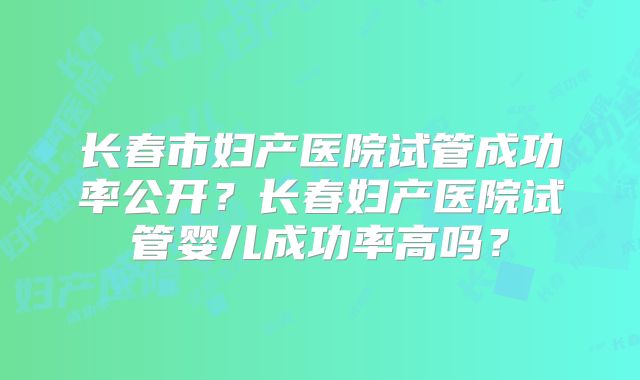 长春市妇产医院试管成功率公开？长春妇产医院试管婴儿成功率高吗？
