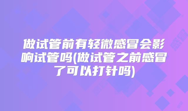 做试管前有轻微感冒会影响试管吗(做试管之前感冒了可以打针吗)