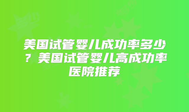 美国试管婴儿成功率多少?美国试管婴儿高成功率医院推荐