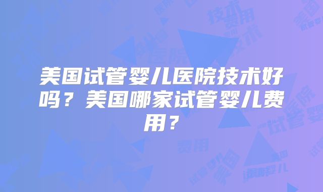 美国试管婴儿医院技术好吗?美国哪家试管婴儿费用?