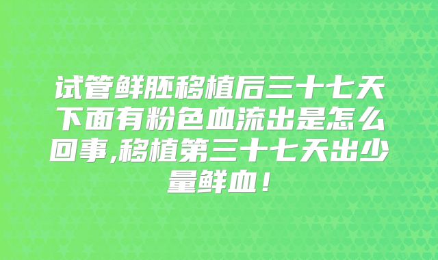 试管鲜胚移植后三十七天下面有粉色血流出是怎么回事,移植第三十七天出少量鲜血！