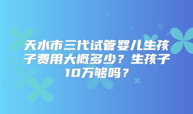 天水市三代试管婴儿生孩子费用大概多少?生孩子10万够吗?