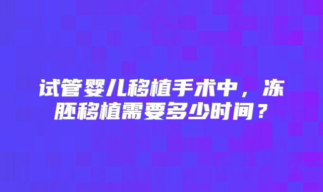试管婴儿移植手术中,冻胚移植需要多少时间?