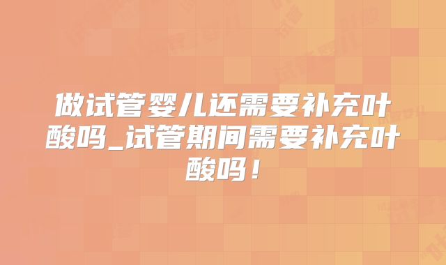 做试管婴儿还需要补充叶酸吗_试管期间需要补充叶酸吗！
