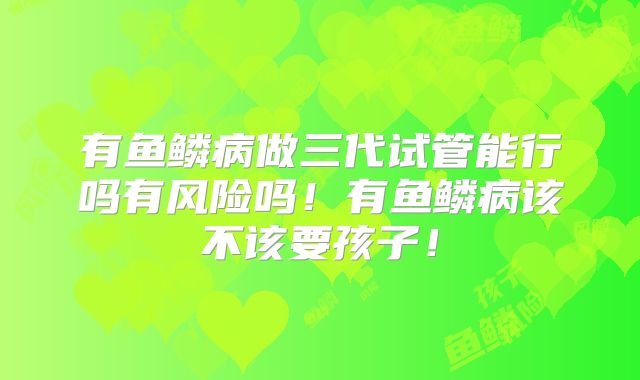 有鱼鳞病做三代试管能行吗有风险吗！有鱼鳞病该不该要孩子！
