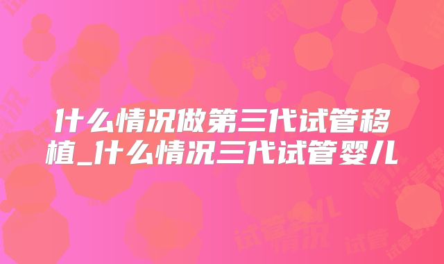 什么情况做第三代试管移植_什么情况三代试管婴儿