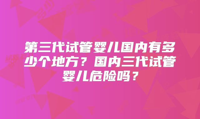 第三代试管婴儿国内有多少个地方?国内三代试管婴儿危险吗?