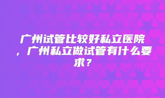 广州试管比较好私立医院,广州私立做试管有什么要求?