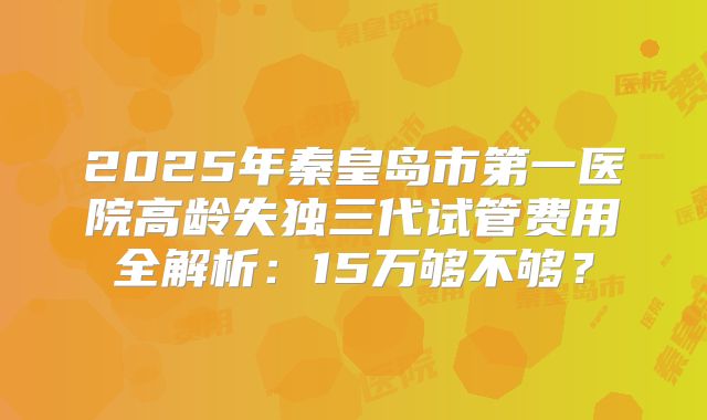 2025年秦皇岛市第一医院高龄失独三代试管费用全解析:15万够不够?