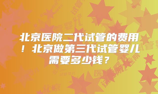 北京医院二代试管的费用!北京做第三代试管婴儿需要多少钱?