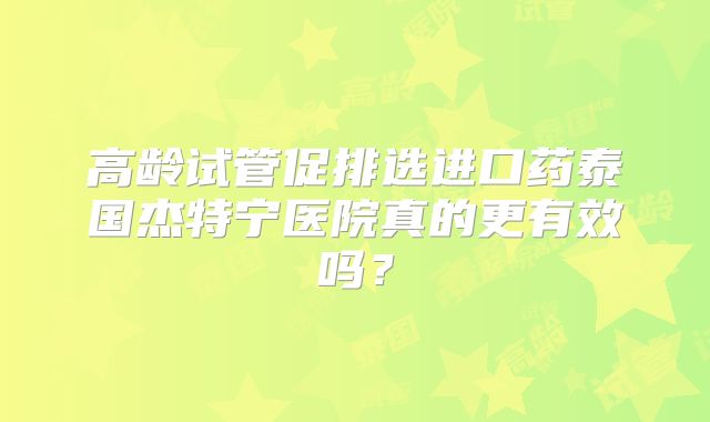 高龄试管促排选进口药泰国杰特宁医院真的更有效吗？