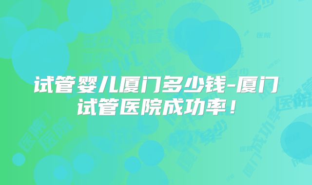 试管婴儿厦门多少钱-厦门试管医院成功率!