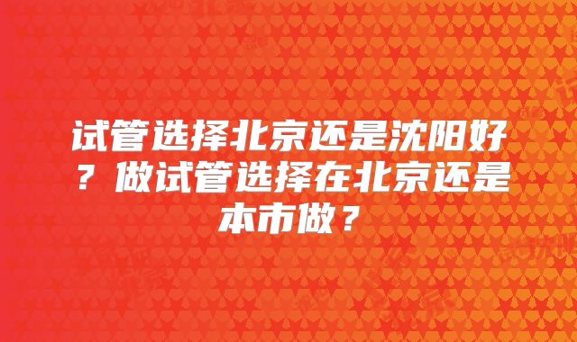 试管选择北京还是沈阳好?做试管选择在北京还是本市做?
