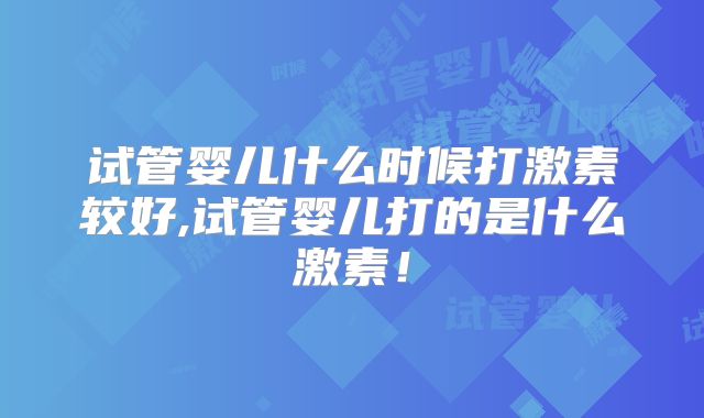 试管婴儿什么时候打激素较好,试管婴儿打的是什么激素！