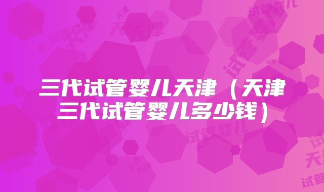 三代试管婴儿天津（天津三代试管婴儿多少钱）