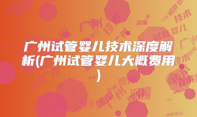 广州试管婴儿技术深度解析(广州试管婴儿大概费用)