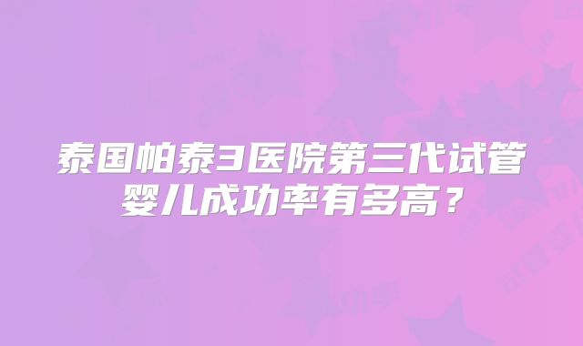 泰国帕泰3医院第三代试管婴儿成功率有多高?