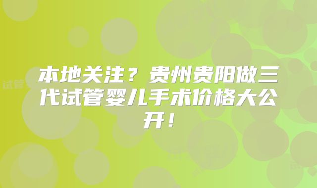 本地关注?贵州贵阳做三代试管婴儿手术价格大公开!