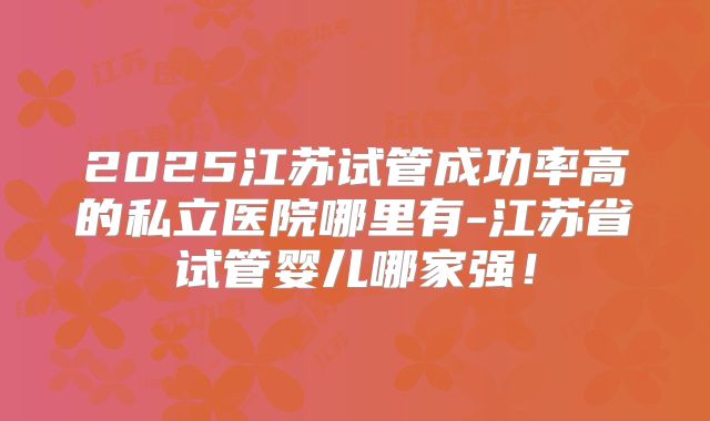 2025江苏试管成功率高的私立医院哪里有-江苏省试管婴儿哪家强！