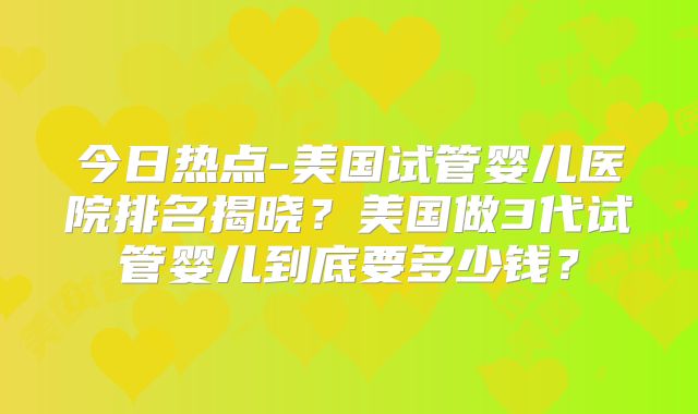 今日热点-美国试管婴儿医院排名揭晓?美国做3代试管婴儿到底要多少钱?
