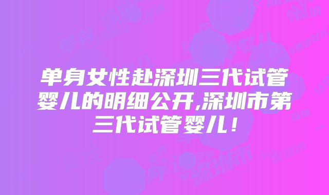 单身女性赴深圳三代试管婴儿的明细公开,深圳市第三代试管婴儿!