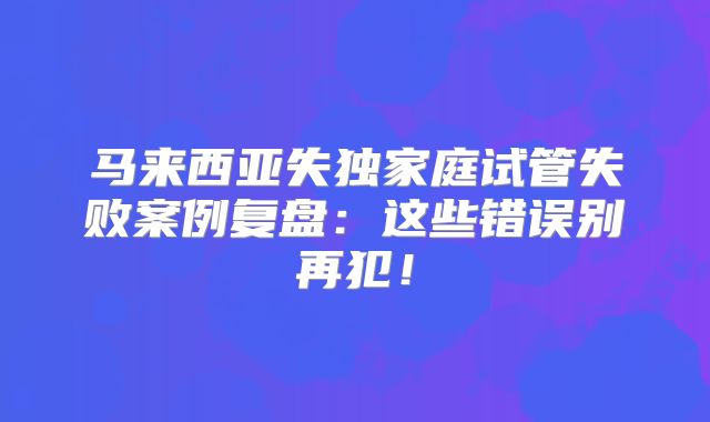马来西亚失独家庭试管失败案例复盘:这些错误别再犯!