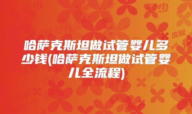 哈萨克斯坦做试管婴儿多少钱(哈萨克斯坦做试管婴儿全流程)