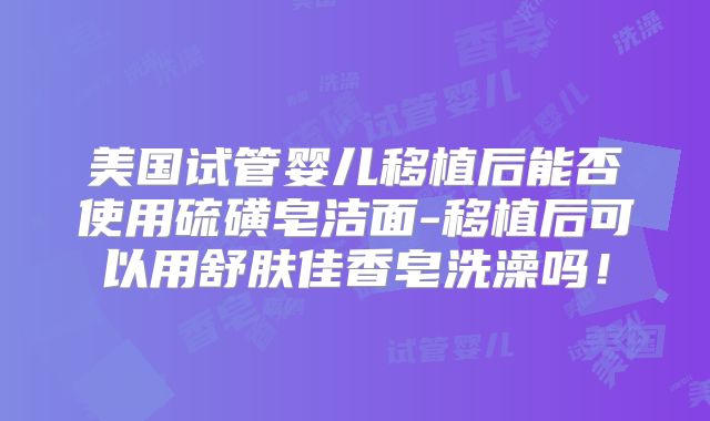 美国试管婴儿移植后能否使用硫磺皂洁面-移植后可以用舒肤佳香皂洗澡吗！
