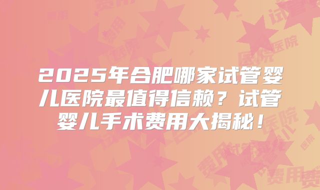 2025年合肥哪家试管婴儿医院最值得信赖?试管婴儿手术费用大揭秘!