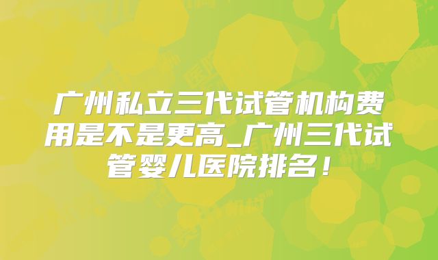 广州私立三代试管机构费用是不是更高_广州三代试管婴儿医院排名!
