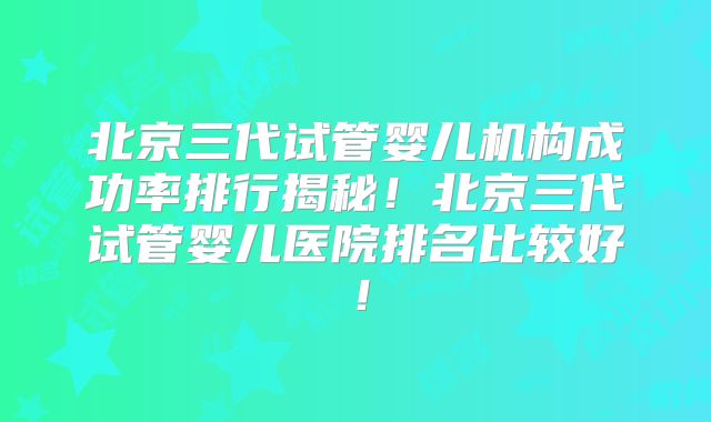 北京三代试管婴儿机构成功率排行揭秘！北京三代试管婴儿医院排名比较好！