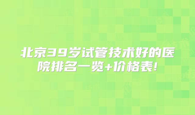 北京39岁试管技术好的医院排名一览+价格表!
