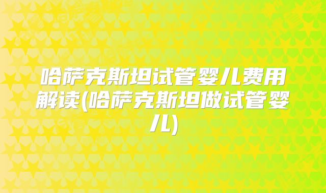 哈萨克斯坦试管婴儿费用解读(哈萨克斯坦做试管婴儿)