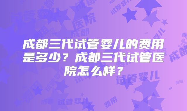 成都三代试管婴儿的费用是多少?成都三代试管医院怎么样?