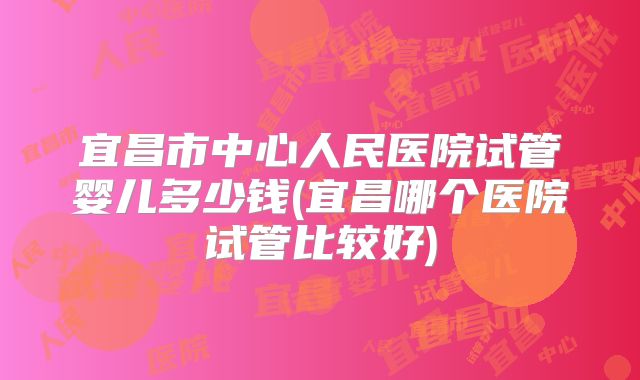 宜昌市中心人民医院试管婴儿多少钱(宜昌哪个医院试管比较好)