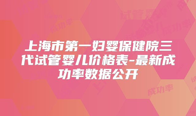 上海市第一妇婴保健院三代试管婴儿价格表-最新成功率数据公开
