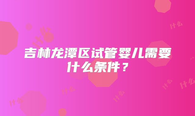 吉林龙潭区试管婴儿需要什么条件?