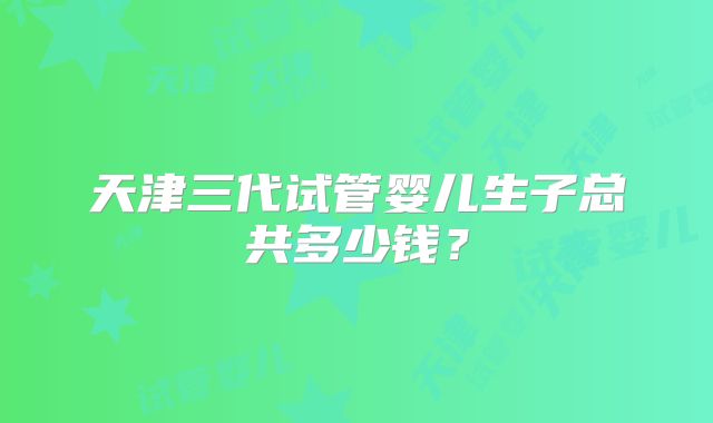 天津三代试管婴儿生子总共多少钱？