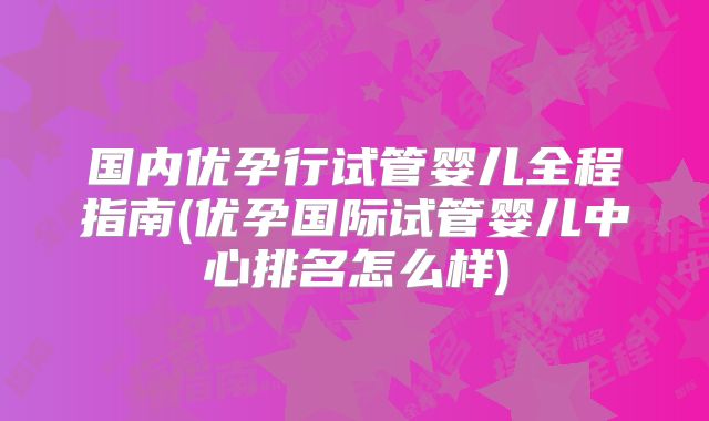 国内优孕行试管婴儿全程指南(优孕国际试管婴儿中心排名怎么样)