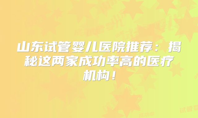 山东试管婴儿医院推荐:揭秘这两家成功率高的医疗机构!