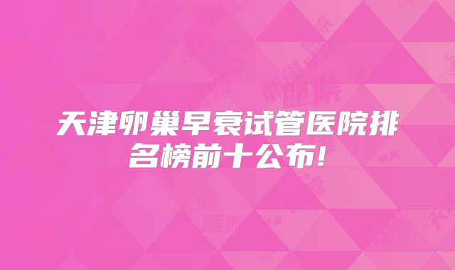 天津卵巢早衰试管医院排名榜前十公布!