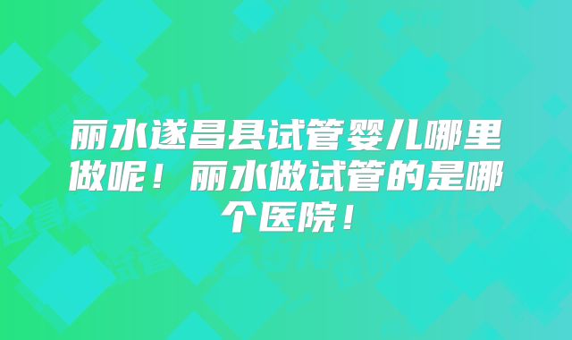 丽水遂昌县试管婴儿哪里做呢！丽水做试管的是哪个医院！