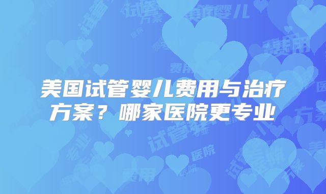 美国试管婴儿费用与治疗方案?哪家医院更专业