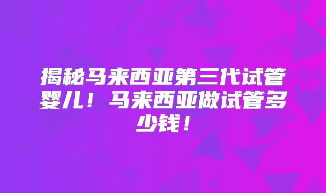 揭秘马来西亚第三代试管婴儿!马来西亚做试管多少钱!