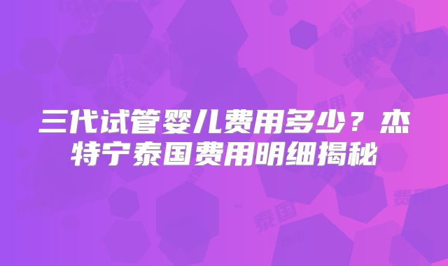 三代试管婴儿费用多少?杰特宁泰国费用明细揭秘