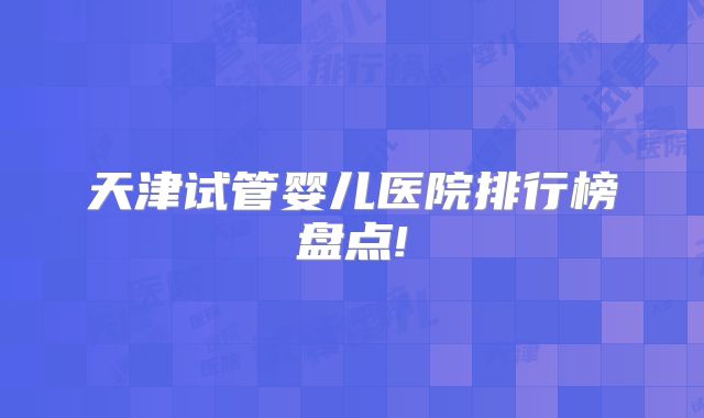 天津试管婴儿医院排行榜盘点!