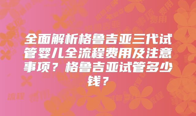 全面解析格鲁吉亚三代试管婴儿全流程费用及注意事项？格鲁吉亚试管多少钱？