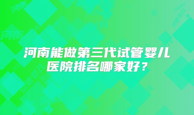 河南能做第三代试管婴儿医院排名哪家好?